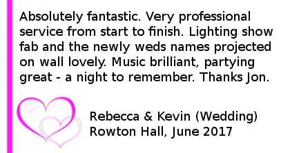 Rowton Hall Wedding DJ Reviews - Absolutely fantastic. Very professional service from start to finish. Lighting show fab and the newly weds names projected on wall lovely. Music brilliant, partying great - a night to remember. Thanks Jon.